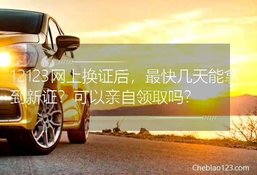 12123網(wǎng)上換證后，最快幾天能拿到新證？可以親自領(lǐng)取嗎？